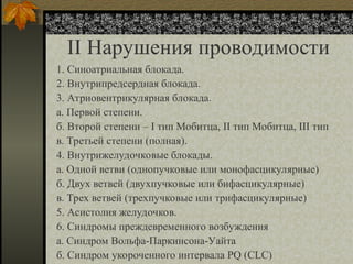 II Нарушения проводимости
1. Синоатриальная блокада.
2. Внутрипредсердная блокада.
3. Атриовентрикулярная блокада.
а. Первой степени.
б. Второй степени – I тип Мобитца, II тип Мобитца, III тип
в. Третьей степени (полная).
4. Внутрижелудочковые блокады.
а. Одной ветви (однопучковые или монофасцикулярные)
б. Двух ветвей (двухпучковые или бифасцикулярные)
в. Трех ветвей (трехпучковые или трифасцикулярные)
5. Асистолия желудочков.
6. Синдромы преждевременного возбуждения
а. Синдром Вольфа-Паркинсона-Уайта
б. Синдром укороченного интервала PQ (CLC)
 