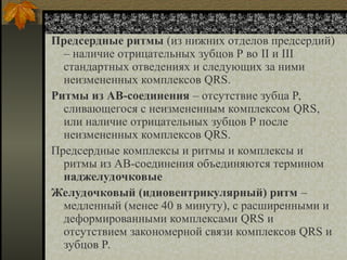 Несинусовые ритмы
Предсердные ритмы (из нижних отделов предсердий)
– наличие отрицательных зубцов Р во II и III
стандартных отведениях и следующих за ними
неизмененных комплексов QRS.
Ритмы из АВ-соединения – отсутствие зубца Р,
сливающегося с неизмененным комплексом QRS,
или наличие отрицательных зубцов Р после
неизмененных комплексов QRS.
Предсердные комплексы и ритмы и комплексы и
ритмы из АВ-соединения объединяются термином
наджелудочковые
Желудочковый (идиовентрикулярный) ритм –
медленный (менее 40 в минуту), с расширенными и
деформированными комплексами QRS и
отсутствием закономерной связи комплексов QRS и
зубцов Р.
 