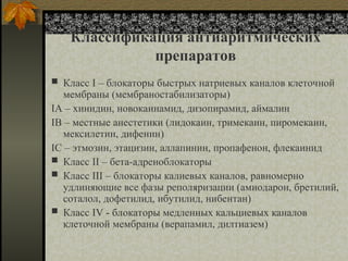 Классификация антиаритмических
препаратов
 Класс I – блокаторы быстрых натриевых каналов клеточной
мембраны (мембраностабилизаторы)
IA – хинидин, новокаинамид, дизопирамид, аймалин
IB – местные анестетики (лидокаин, тримекаин, пиромекаин,
мексилетин, дифенин)
IC – этмозин, этацизин, аллапинин, пропафенон, флекаинид
 Класс II – бета-адреноблокаторы
 Класс III – блокаторы калиевых каналов, равномерно
удлиняющие все фазы реполяризации (амиодарон, бретилий,
соталол, дофетилид, ибутилид, нибентан)
 Класс IV - блокаторы медленных кальциевых каналов
клеточной мембраны (верапамил, дилтиазем)
 