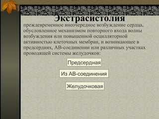 Экстрасистолия
преждевременное внеочередное возбуждение сердца,
обусловленное механизмом повторного входа волны
возбуждения или повышенной осцилляторной
активностью клеточных мембран, и возникающее в
предсердиях, АВ-соединении или различных участках
проводящей системы желудочков:
Предсердная
Из АВ-соединения
Желудочковая
 