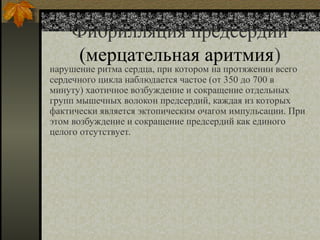 Фибрилляция предсердий
(мерцательная аритмия)
нарушение ритма сердца, при котором на протяжении всего
сердечного цикла наблюдается частое (от 350 до 700 в
минуту) хаотичное возбуждение и сокращение отдельных
групп мышечных волокон предсердий, каждая из которых
фактически является эктопическим очагом импульсации. При
этом возбуждение и сокращение предсердий как единого
целого отсутствует.
 