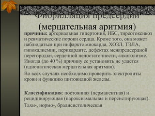 Фибрилляция предсердий
(мерцательная аритмия)
причины: артериальная гипертония, ИБС, тиреотоксикоз
и ревматические пороки сердца. Кроме того, она может
наблюдаться при инфаркте миокарда, ХОЗЛ, ТЭЛА,
гипокалиемии, перикардите, дефектах межпредсердной
перегородки, сердечной недостаточности, алкоголизме.
Иногда (до 40 %) причину ее установить не удается
(идиопатическая мерцательная аритмия).
Во всех случаях необходимо проверить электролиты
крови и функцию щитовидной железы.
Классификация: постоянная (перманентная) и
рецидивирующая (пароксизмальная и персистирующая).
Тахи-, нормо-, брадисистолическая
 