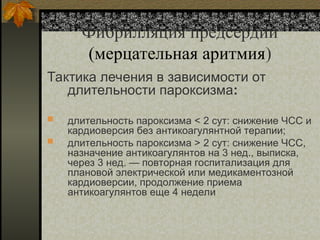 Фибрилляция предсердий
(мерцательная аритмия)
Тактика лечения в зависимости от
длительности пароксизма:
 длительность пароксизма < 2 сут: снижение ЧСС и
кардиоверсия без антикоагулянтной терапии;
 длительность пароксизма > 2 сут: снижение ЧСС,
назначение антикоагулянтов на 3 нед., выписка,
через 3 нед. — повторная госпитализация для
плановой электрической или медикаментозной
кардиоверсии, продолжение приема
антикоагулянтов еще 4 недели
 