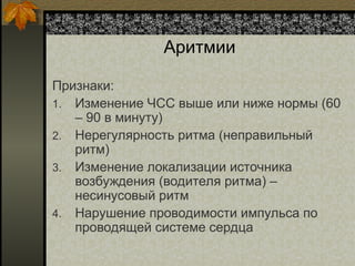 Аритмии
Признаки:
1. Изменение ЧСС выше или ниже нормы (60
– 90 в минуту)
2. Нерегулярность ритма (неправильный
ритм)
3. Изменение локализации источника
возбуждения (водителя ритма) –
несинусовый ритм
4. Нарушение проводимости импульса по
проводящей системе сердца
 