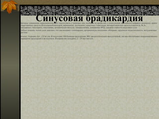 Синусовая брадикардия
Причины: повышение парасимпатического тонуса (часто у здоровых лиц, особенно во время сна; у спортсменов; при нижнем инфаркте миокарда); прием
лекарственных средств (бета-адреноблокаторов, верапамила, дилтиазема, сердечных гликозидов, антиаритмических средств классов Ia, Ib, Ic,
амиодарона); гипотиреоз, гипотермия, механическая желтуха, гиперкалиемия, повышение ВЧД, синдром слабости синусового узла.
Требует лечения, только если доказано, что она вызывает стенокардию, артериальную гипотонию, обмороки, сердечную недостаточность, желудочковые
аритмии.
Лечение. Атропин, 0,6—2,0 мг в/в. В отсутствие АВ-блокады предсердная ЭКС предпочтительнее желудочковой, так как обеспечивает координированное
сокращение предсердий и желудочков. Изопреналин (изадрин), 2 – 20 мкг/мин в/в.
 