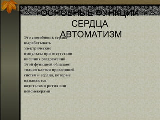 ОСНОВНЫЕ ФУНКЦИИ
СЕРДЦА
АВТОМАТИЗМ
Это способность сердца
вырабатывать
электрические
импульсы при отсутствии
внешних раздражений.
Этой функцией обладают
только клетки проводящей
системы сердца, которые
называются
водителями ритма или
пейсмекерами
 