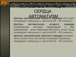 ОСНОВНЫЕ ФУНКЦИИ
СЕРДЦА
АВТОМАТИЗМ
Центры автоматизма первого порядка (СА-узел)
генерируют импульсы с частотой 60 – 80 в минуту.
Центры автоматизма второго порядка
(проводящая система предсердий и АВ-
соединение – зона перехода АВ-узла в пучок Гиса)
генерируют импульсы с частотой 40 – 60 в минуту.
Центры автоматизма третьего порядка (нижняя
часть пучка Гиса, его ветви и волокна Пуркинье)
генерируют импульсы с частотой 25 – 45 в минуту.
 