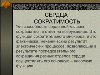 ОСНОВНЫЕ ФУНКЦИИ
СЕРДЦА
СОКРАТИМОСТЬ
Это способность сердечной мышцы
сокращаться в ответ на возбуждение. Это
функция сократительного миокарда, и это,
фактически, механический результат
электрических процессов, позволяющий в
результате последовательного
сокращения разных отделов сердца
осуществлять его основную – насосную
функцию.
 