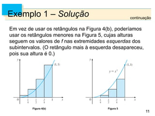 11
11
Exemplo 1 – Solução
Em vez de usar os retângulos na Figura 4(b), poderíamos
usar os retângulos menores na Figura 5, cujas alturas
seguem os valores de f nas extremidades esquerdas dos
subintervalos. (O retângulo mais à esquerda desapareceu,
pois sua altura é 0.)
Figura 4(b) Figura 5
continuação
 