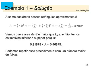 12
12
Exemplo 1 – Solução
A soma das áreas desses retângulos aproximantes é
Vemos que a área de S é maior que L4 e, então, temos
estimativas inferior e superior para A:
0,21875 < A < 0,46875.
Podemos repetir esse procedimento com um número maior
de faixas.
continuação
 