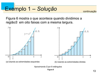 13
13
Exemplo 1 – Solução
Figura 6 mostra o que acontece quando dividimos a
regiãoS em oito faixas com a mesma largura.
Figura 6
Aproximando S por 8 retângulos
continuação
(a) Usando as extremidades esquerdas (b) Usando as extremidades direitas
 