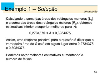 14
14
Exemplo 1 – Solução
Calculando a soma das áreas dos retângulos menores (L8)
e a soma das áreas dos retângulos maiores (R8), obtemos
estimativas inferior e superior melhores para A:
0,2734375 < A < 0,3984375.
Assim, uma resposta possível para a questão é dizer que a
verdadeira área de S está em algum lugar entre 0,2734375
e 0,3984375.
Podemos obter melhores estimativas aumentando o
número de faixas.
continuação
 