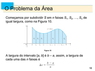 18
18
O Problema da Área
Começamos por subdividir S em n faixas S1, S2, …, Sn de
igual largura, como na Figura 10.
A largura do intervalo [a, b] é b – a, assim, a largura de
cada uma das n faixas é
Figura 10
 