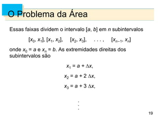 19
19
O Problema da Área
Essas faixas dividem o intervalo [a, b] em n subintervalos
[x0, x1], [x1, x2], [x2, x3], . . . , [xn–1, xn]
onde x0 = a e xn = b. As extremidades direitas dos
subintervalos são
x1 = a + x,
x2 = a + 2 x,
x3 = a + 3 x,
 
