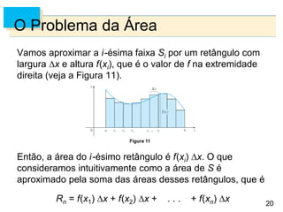 20
20
O Problema da Área
Vamos aproximar a i-ésima faixa Si por um retângulo com
largura x e altura f(xi), que é o valor de f na extremidade
direita (veja a Figura 11).
Então, a área do i-ésimo retângulo é f(xi) x. O que
consideramos intuitivamente como a área de S é
aproximado pela soma das áreas desses retângulos, que é
Rn = f(x1) x + f(x2) x + . . . + f(xn) x
Figura 11
 