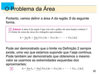 22
22
O Problema da Área
Portanto, vamos definir a área A da região S da seguinte
forma.
Pode ser demonstrado que o limite na Definição 2 sempre
existe, uma vez que estamos supondo que f seja contínua.
Pode também ser demonstrado que obteremos o mesmo
valor se usarmos as extremidades esquerdas dos
aproximantes:
 