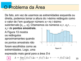 23
23
O Problema da Área
De fato, em vez de usarmos as extremidades esquerda ou
direita, podemos tomar a altura do i-ésimo retângulo como
o valor de f em qualquer número xi no i-ésimo
subintervalo [xi–1, xi]. Chamamos os números x1, x2, . . . ,
xn de pontos amostrais.
A Figura 13 mostra
os retângulos
aproximamantes quando
os pontos amostrais não
foram escolhidos como as
extremidades. Logo, uma
expressão mais geral para a área S é
Figura 13
 