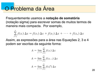 28
28
O Problema da Área
Frequentemente usamos a notação de somatória
(notação sigma) para escrever somas de muitos termos de
maneira mais compacta. Por exemplo,
Assim, as expressões para a área nas Equações 2, 3 e 4
podem ser escritas da seguinte forma:
 