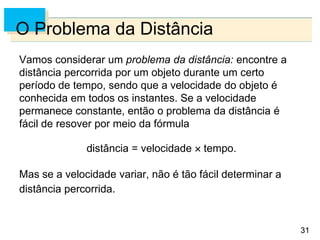 31
31
O Problema da Distância
Vamos considerar um problema da distância: encontre a
distância percorrida por um objeto durante um certo
período de tempo, sendo que a velocidade do objeto é
conhecida em todos os instantes. Se a velocidade
permanece constante, então o problema da distância é
fácil de resover por meio da fórmula
distância = velocidade  tempo.
Mas se a velocidade variar, não é tão fácil determinar a
distância percorrida.
 