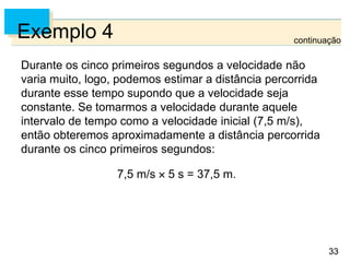 33
33
Exemplo 4
Durante os cinco primeiros segundos a velocidade não
varia muito, logo, podemos estimar a distância percorrida
durante esse tempo supondo que a velocidade seja
constante. Se tomarmos a velocidade durante aquele
intervalo de tempo como a velocidade inicial (7,5 m/s),
então obteremos aproximadamente a distância percorrida
durante os cinco primeiros segundos:
7,5 m/s  5 s = 37,5 m.
continuação
 
