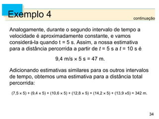 34
34
Exemplo 4
Analogamente, durante o segundo intervalo de tempo a
velocidade é aproximadamente constante, e vamos
considerá-la quando t = 5 s. Assim, a nossa estimativa
para a distância percorrida a partir de t = 5 s a t = 10 s é
9,4 m/s  5 s = 47 m.
Adicionando estimativas similares para os outros intervalos
de tempo, obtemos uma estimativa para a distância total
percorrida:
(7,5  5) + (9,4  5) + (10,6  5) + (12,8  5) + (14,2  5) + (13,9 5) = 342 m.
continuação
 