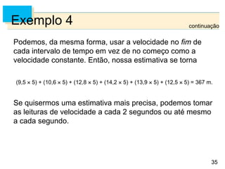 35
35
Exemplo 4
Podemos, da mesma forma, usar a velocidade no fim de
cada intervalo de tempo em vez de no começo como a
velocidade constante. Então, nossa estimativa se torna
(9,5  5) + (10,6  5) + (12,8  5) + (14,2  5) + (13,9  5) + (12,5  5) = 367 m.
Se quisermos uma estimativa mais precisa, podemos tomar
as leituras de velocidade a cada 2 segundos ou até mesmo
a cada segundo.
continuação
 