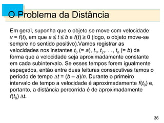 36
36
O Problema da Distância
Em geral, suponha que o objeto se move com velocidade
v = f(t), em que a  t  b e f(t)  0 (logo, o objeto move-se
sempre no sentido positivo).Vamos registrar as
velocidades nos instantes t0 (= a), t1, t2,. . ., tn (= b) de
forma que a velocidade seja aproximadamente constante
em cada subintervalo. Se esses tempos forem igualmente
espaçados, então entre duas leituras consecutivas temos o
período de tempo t = (b – a)/n. Durante o primeiro
intervalo de tempo a velocidade é aproximadamente f(t0) e,
portanto, a distância percorrida é de aproximadamente
f(t0) t.
 