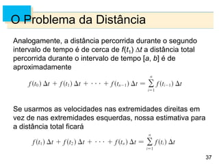 37
37
O Problema da Distância
Analogamente, a distância percorrida durante o segundo
intervalo de tempo é de cerca de f(t1) t a distância total
percorrida durante o intervalo de tempo [a, b] é de
aproximadamente
Se usarmos as velocidades nas extremidades direitas em
vez de nas extremidades esquerdas, nossa estimativa para
a distância total ficará
 
