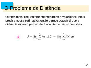 38
38
O Problema da Distância
Quanto mais frequentemente medirmos a velocidade, mais
precisa nossa estimativa, então parece plausível que a
distância exata d percorrida é o limite de tais expressões:
 