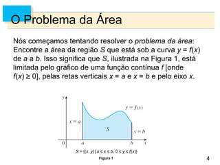 4
4
O Problema da Área
Nós começamos tentando resolver o problema da área:
Encontre a área da região S que está sob a curva y = f(x)
de a a b. Isso significa que S, ilustrada na Figura 1, está
limitada pelo gráfico de uma função contínua f [onde
f(x)  0], pelas retas verticais x = a e x = b e pelo eixo x.
Figura 1
S = {(x, y) | a  x  b, 0  y  f(x)}
 