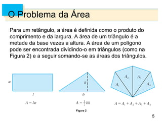 5
5
O Problema da Área
Para um retângulo, a área é definida como o produto do
comprimento e da largura. A área de um triângulo é a
metade da base vezes a altura. A área de um polígono
pode ser encontrada dividindo-o em triângulos (como na
Figura 2) e a seguir somando-se as áreas dos triângulos.
Figura 2
 