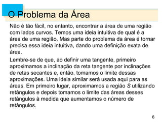 6
6
O Problema da Área
Não é tão fácil, no entanto, encontrar a área de uma região
com lados curvos. Temos uma ideia intuitiva de qual é a
área de uma região. Mas parte do problema da área é tornar
precisa essa ideia intuitiva, dando uma definição exata de
área.
Lembre-se de que, ao definir uma tangente, primeiro
aproximamos a inclinação da reta tangente por inclinações
de retas secantes e, então, tomamos o limite dessas
aproximações. Uma ideia similar será usada aqui para as
áreas. Em primeiro lugar, aproximamos a região S utilizando
retângulos e depois tomamos o limite das áreas desses
retângulos à medida que aumentamos o número de
retângulos.
 