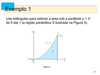 7
7
Exemplo 1
Use retângulos para estimar a área sob a parábola y = x2
de 0 até 1 (a região parabólica S ilustrada na Figura 3).
Figura 3
 