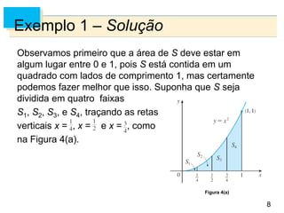 8
8
Exemplo 1 – Solução
Observamos primeiro que a área de S deve estar em
algum lugar entre 0 e 1, pois S está contida em um
quadrado com lados de comprimento 1, mas certamente
podemos fazer melhor que isso. Suponha que S seja
dividida em quatro faixas
S1, S2, S3, e S4, traçando as retas
verticais x = , x = e x = ,, como
na Figura 4(a).
Figura 4(a)
 