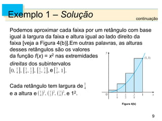 9
9
Exemplo 1 – Solução
Podemos aproximar cada faixa por um retângulo com base
igual à largura da faixa e altura igual ao lado direito da
faixa [veja a Figura 4(b)].Em outras palavras, as alturas
desses retângulos são os valores
da função f(x) = x2 nas extremidades
direitas dos subintervalos
e
Cada retângulo tem largura de
e a altura e e 12.
Figura 4(b)
continuação
 