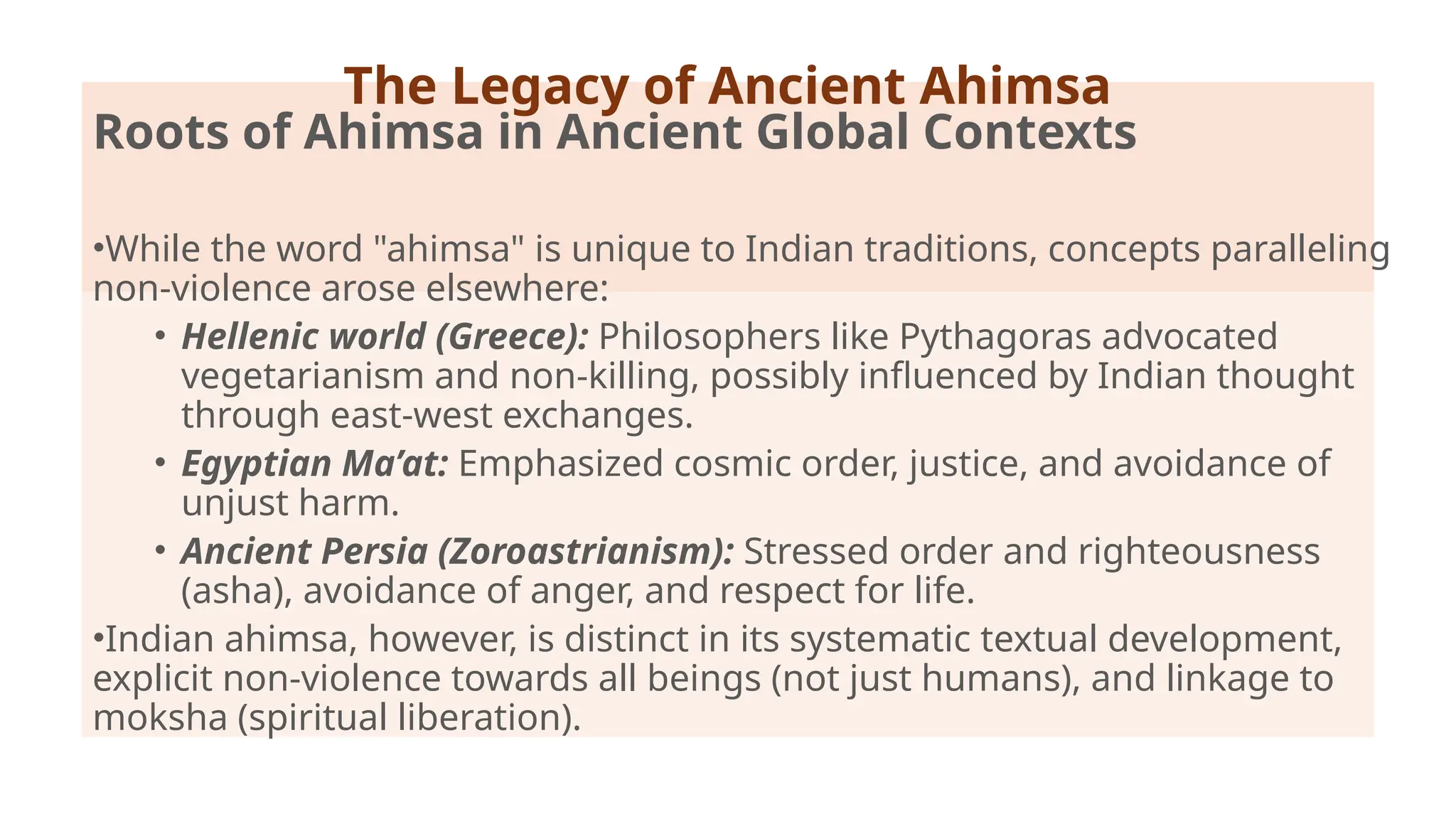 Roots of Ahimsa in Ancient Global Contexts
•While the word "ahimsa" is unique to Indian traditions, concepts paralleling
non-violence arose elsewhere:
• Hellenic world (Greece): Philosophers like Pythagoras advocated
vegetarianism and non-killing, possibly influenced by Indian thought
through east-west exchanges.
• Egyptian Ma’at: Emphasized cosmic order, justice, and avoidance of
unjust harm.
• Ancient Persia (Zoroastrianism): Stressed order and righteousness
(asha), avoidance of anger, and respect for life.
•Indian ahimsa, however, is distinct in its systematic textual development,
explicit non-violence towards all beings (not just humans), and linkage to
moksha (spiritual liberation).
The Legacy of Ancient Ahimsa
 