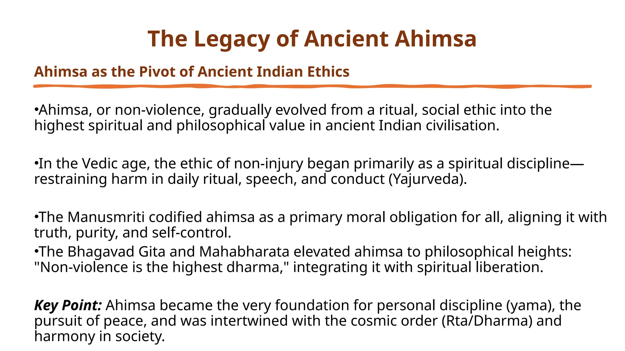 The Legacy of Ancient Ahimsa
Ahimsa as the Pivot of Ancient Indian Ethics
•Ahimsa, or non-violence, gradually evolved from a ritual, social ethic into the
highest spiritual and philosophical value in ancient Indian civilisation.
•In the Vedic age, the ethic of non-injury began primarily as a spiritual discipline—
restraining harm in daily ritual, speech, and conduct (Yajurveda).
•The Manusmriti codified ahimsa as a primary moral obligation for all, aligning it with
truth, purity, and self-control.
•The Bhagavad Gita and Mahabharata elevated ahimsa to philosophical heights:
"Non-violence is the highest dharma," integrating it with spiritual liberation.
Key Point: Ahimsa became the very foundation for personal discipline (yama), the
pursuit of peace, and was intertwined with the cosmic order (Rta/Dharma) and
harmony in society.
 