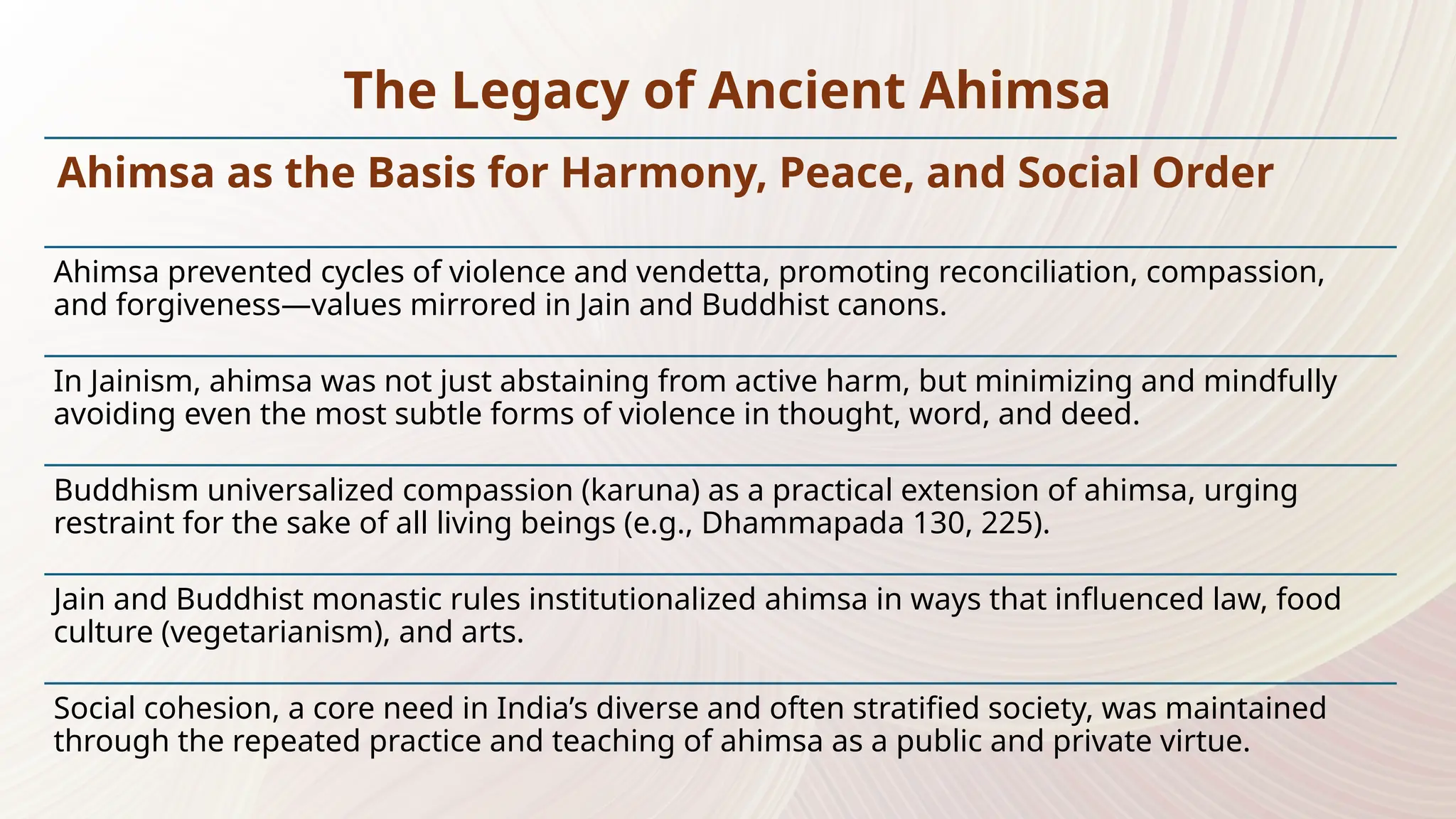 Ahimsa as the Basis for Harmony, Peace, and Social Order
Ahimsa prevented cycles of violence and vendetta, promoting reconciliation, compassion,
and forgiveness—values mirrored in Jain and Buddhist canons.
In Jainism, ahimsa was not just abstaining from active harm, but minimizing and mindfully
avoiding even the most subtle forms of violence in thought, word, and deed.
Buddhism universalized compassion (karuna) as a practical extension of ahimsa, urging
restraint for the sake of all living beings (e.g., Dhammapada 130, 225).
Jain and Buddhist monastic rules institutionalized ahimsa in ways that influenced law, food
culture (vegetarianism), and arts.
Social cohesion, a core need in India’s diverse and often stratified society, was maintained
through the repeated practice and teaching of ahimsa as a public and private virtue.
The Legacy of Ancient Ahimsa
 