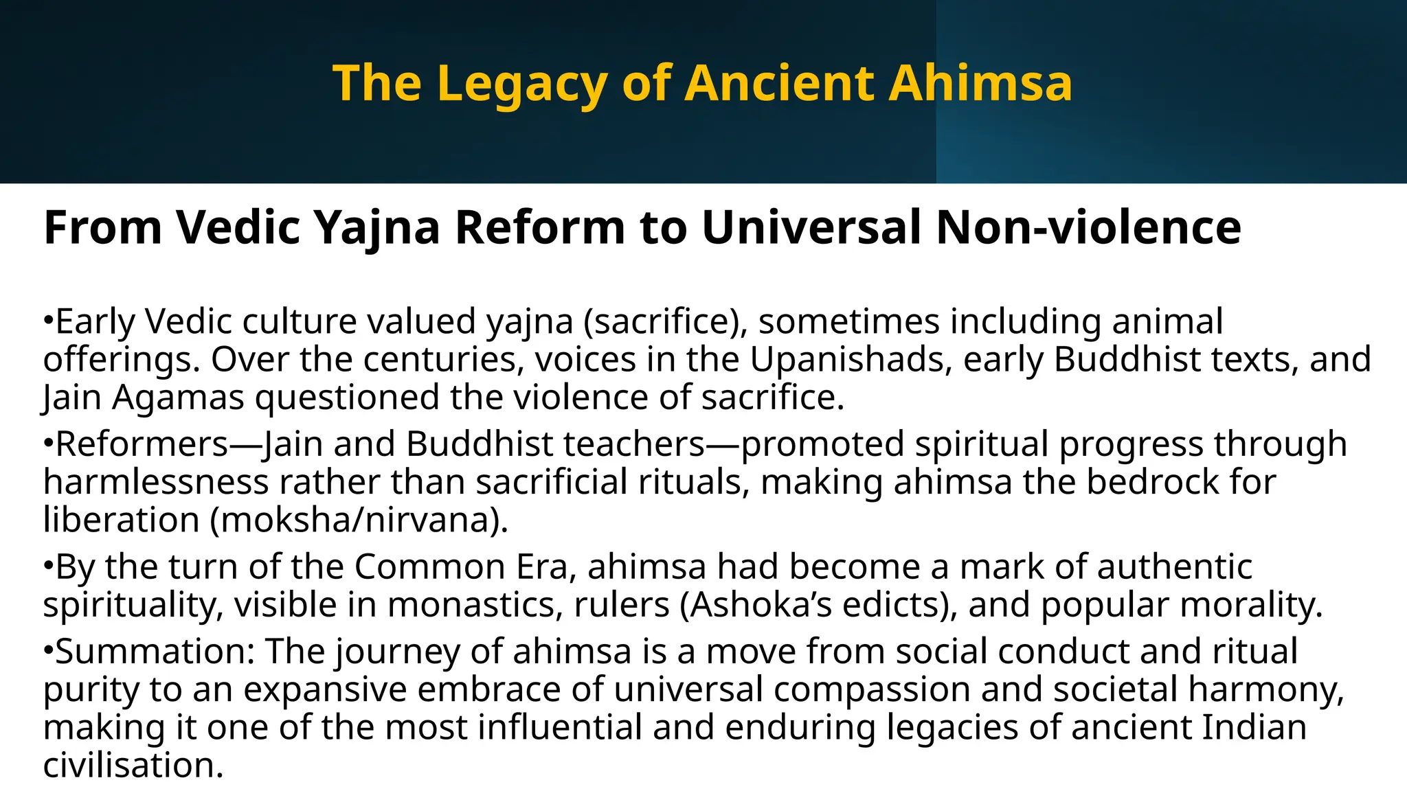 From Vedic Yajna Reform to Universal Non-violence
•Early Vedic culture valued yajna (sacrifice), sometimes including animal
offerings. Over the centuries, voices in the Upanishads, early Buddhist texts, and
Jain Agamas questioned the violence of sacrifice.
•Reformers—Jain and Buddhist teachers—promoted spiritual progress through
harmlessness rather than sacrificial rituals, making ahimsa the bedrock for
liberation (moksha/nirvana).
•By the turn of the Common Era, ahimsa had become a mark of authentic
spirituality, visible in monastics, rulers (Ashoka’s edicts), and popular morality.
•Summation: The journey of ahimsa is a move from social conduct and ritual
purity to an expansive embrace of universal compassion and societal harmony,
making it one of the most influential and enduring legacies of ancient Indian
civilisation.
The Legacy of Ancient Ahimsa
 