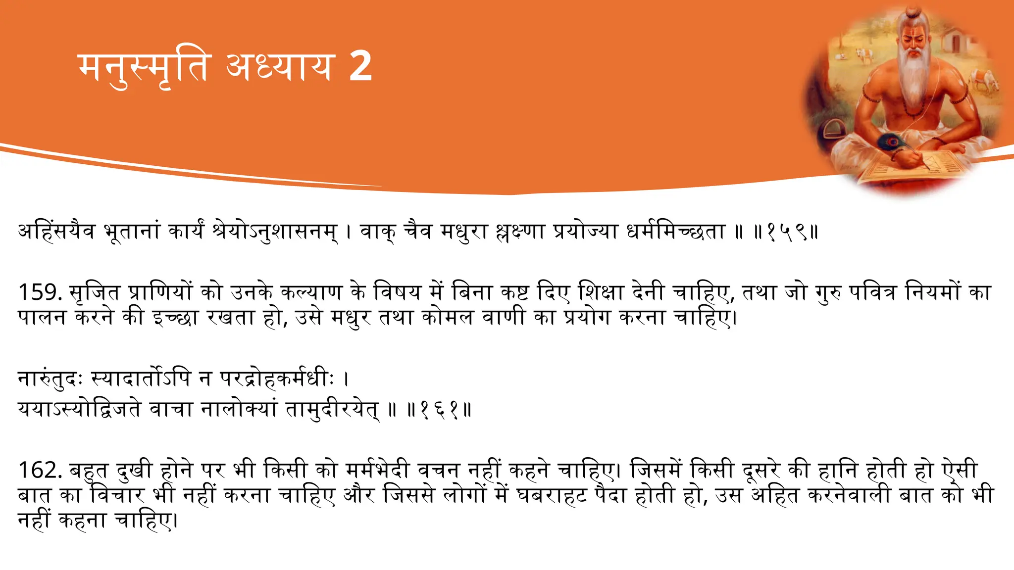 मनुस्मृति अध्याय 2
अहिंसयैव भूतानां कार्यं श्रेयोऽनुशासनम् । वाक् चैव मधुरा श्लक्ष्णा प्रयोज्या धर्ममिच्छता ॥ ॥१५९॥
159. सृजित प्राणियों को उनके कल्याण के विषय में बिना कष्ट दिए शिक्षा देनी चाहिए, तथा जो गुरु पवित्र नियमों का
पालन करने की इच्छा रखता हो, उसे मधुर तथा कोमल वाणी का प्रयोग करना चाहिए।
नारुंतुदः स्यादार्तोऽपि न परद्रोहकर्मधीः ।
ययाऽस्योद्विजते वाचा नालोक्यां तामुदीरयेत् ॥ ॥१६१॥
162. बहुत दुखी होने पर भी किसी को मर्मभेदी वचन नहीं कहने चाहिए। जिसमें किसी दूसरे की हानि होती हो ऐसी
बात का विचार भी नहीं करना चाहिए और जिससे लोगों में घबराहट पैदा होती हो, उस अहित करनेवाली बात को भी
नहीं कहना चाहिए।
 