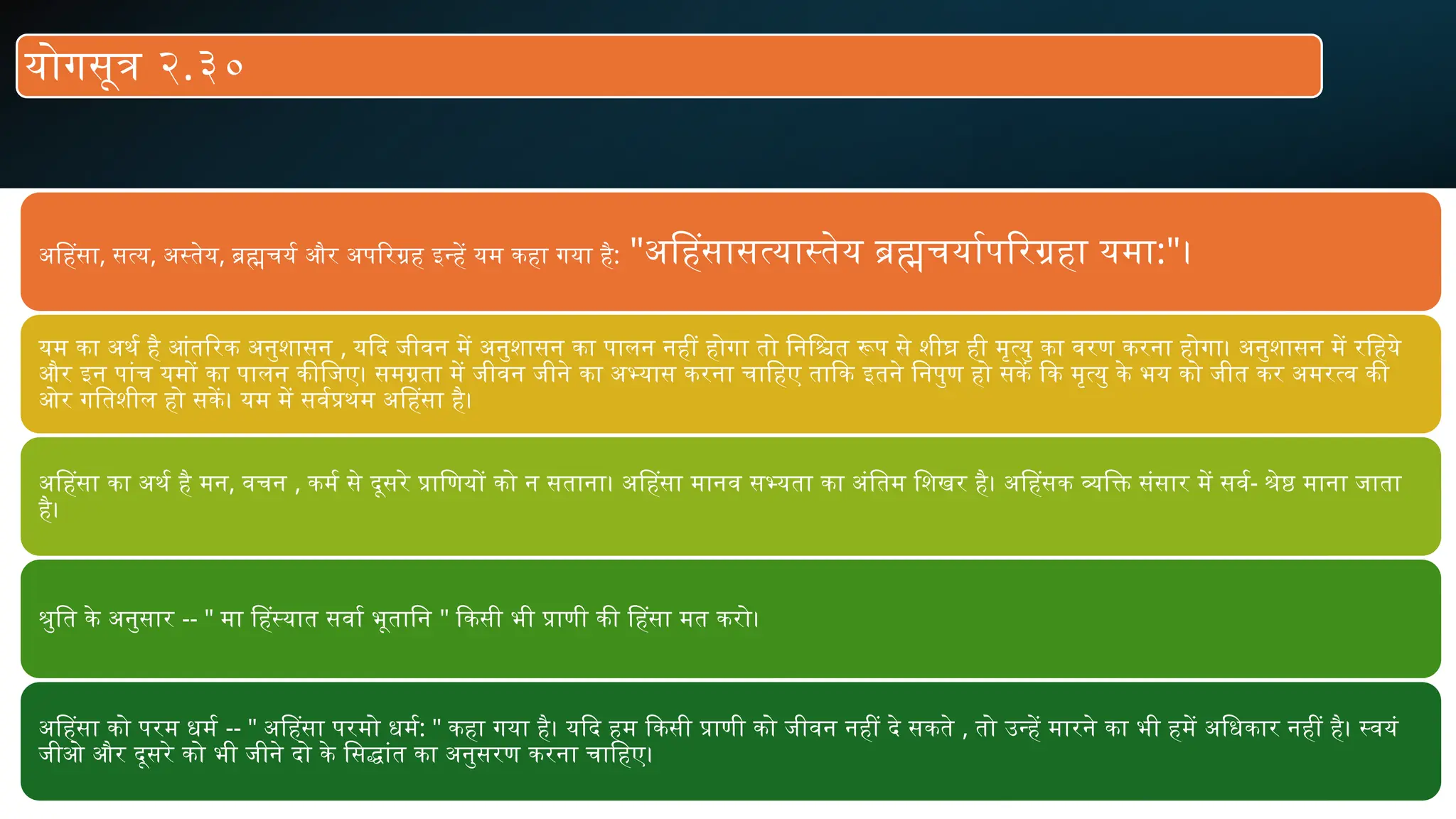 अहिंसा, सत्य, अस्तेय, ब्रह्मचर्य और अपरिग्रह इन्हें यम कहा गया है: "अहिंसासत्यास्तेय ब्रह्मचर्यापरिग्रहा यमा:"।
यम का अर्थ है आंतरिक अनुशासन , यदि जीवन में अनुशासन का पालन नहीं होगा तो निश्चित रूप से शीघ्र ही मृत्यु का वरण करना होगा। अनुशासन में रहिये
और इन पांच यमों का पालन कीजिए। समग्रता में जीवन जीने का अभ्यास करना चाहिए ताकि इतने निपुण हो सकें कि मृत्यु के भय को जीत कर अमरत्व की
ओर गतिशील हो सकें। यम में सर्वप्रथम अहिंसा है।
अहिंसा का अर्थ है मन, वचन , कर्म से दूसरे प्राणियों को न सताना। अहिंसा मानव सभ्यता का अंतिम शिखर है। अहिंसक व्यक्ति संसार में सर्व- श्रेष्ठ माना जाता
है।
श्रुति के अनुसार -- " मा हिंस्यात सर्वा भूतानि " किसी भी प्राणी की हिंसा मत करो।
अहिंसा को परम धर्म -- " अहिंसा परमो धर्म: " कहा गया है। यदि हम किसी प्राणी को जीवन नहीं दे सकते , तो उन्हें मारने का भी हमें अधिकार नहीं है। स्वयं
जीओ और दूसरे को भी जीने दो के सिद्धांत का अनुसरण करना चाहिए।
योगसूत्र २.३०
 