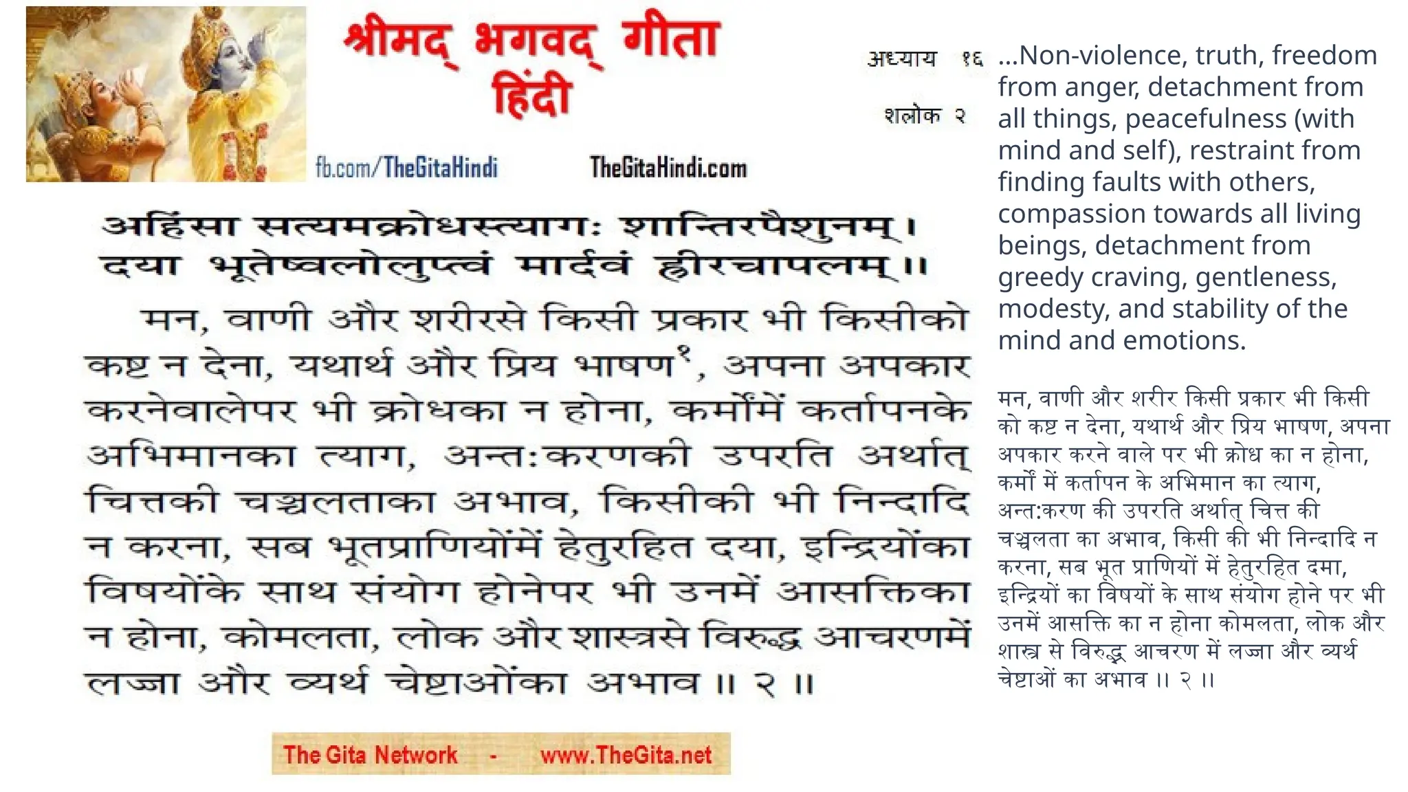 …Non-violence, truth, freedom
from anger, detachment from
all things, peacefulness (with
mind and self), restraint from
finding faults with others,
compassion towards all living
beings, detachment from
greedy craving, gentleness,
modesty, and stability of the
mind and emotions.
मन, वाणी और शरीर किसी प्रकार भी किसी
को कष्ट न देना, यथार्थ और प्रिय भाषण, अपना
अपकार करने वाले पर भी क्रोध का न होना,
कर्मों में कर्तापन के अभिमान का त्याग,
अन्त:करण की उपरति अर्थात् चित्त की
चञ्चलता का अभाव, किसी की भी निन्दादि न
करना, सब भूत प्राणियों में हेतुरहित दमा,
इन्द्रियों का विषयों के साथ संयोग होने पर भी
उनमें आसक्ति का न होना कोमलता, लोक और
शास्त्र से विरुद्भ आचरण में लज्जा और व्यर्थ
चेष्टाओं का अभाव ।। २ ।।
 