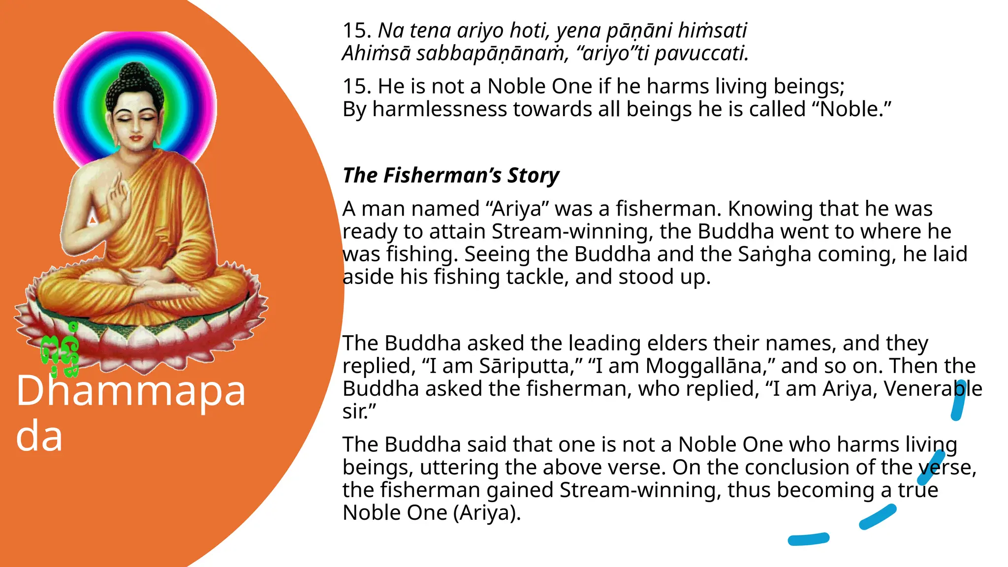 Dhammapa
da
15. Na tena ariyo hoti, yena pāṇāni hiṁsati
Ahiṁsā sabbapāṇānaṁ, “ariyo”ti pavuccati.
15. He is not a Noble One if he harms living beings;
By harmlessness towards all beings he is called “Noble.”
The Fisherman’s Story
A man named “Ariya” was a fisherman. Knowing that he was
ready to attain Stream-winning, the Buddha went to where he
was fishing. Seeing the Buddha and the Saṅgha coming, he laid
aside his fishing tackle, and stood up.
The Buddha asked the leading elders their names, and they
replied, “I am Sāriputta,” “I am Moggallāna,” and so on. Then the
Buddha asked the fisherman, who replied, “I am Ariya, Venerable
sir.”
The Buddha said that one is not a Noble One who harms living
beings, uttering the above verse. On the conclusion of the verse,
the fisherman gained Stream-winning, thus becoming a true
Noble One (Ariya).
 
