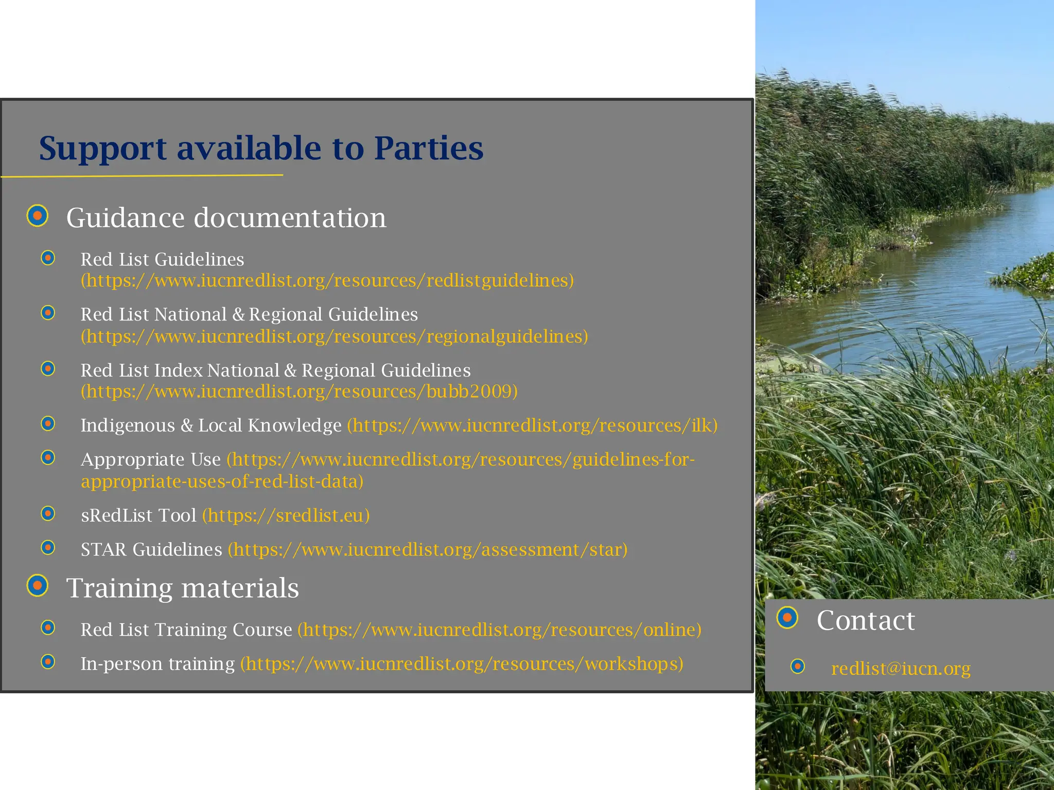 Support available to Parties
Contact
redlist@iucn.org
Guidance documentation
Red List Guidelines
(https://www.iucnredlist.org/resources/redlistguidelines)
Red List National & Regional Guidelines
(https://www.iucnredlist.org/resources/regionalguidelines)
Red List Index National & Regional Guidelines
(https://www.iucnredlist.org/resources/bubb2009)
Indigenous & Local Knowledge (https://www.iucnredlist.org/resources/ilk)
Appropriate Use (https://www.iucnredlist.org/resources/guidelines-for-
appropriate-uses-of-red-list-data)
sRedList Tool (https://sredlist.eu)
STAR Guidelines (https://www.iucnredlist.org/assessment/star)
Training materials
Red List Training Course (https://www.iucnredlist.org/resources/online)
In-person training (https://www.iucnredlist.org/resources/workshops)
 