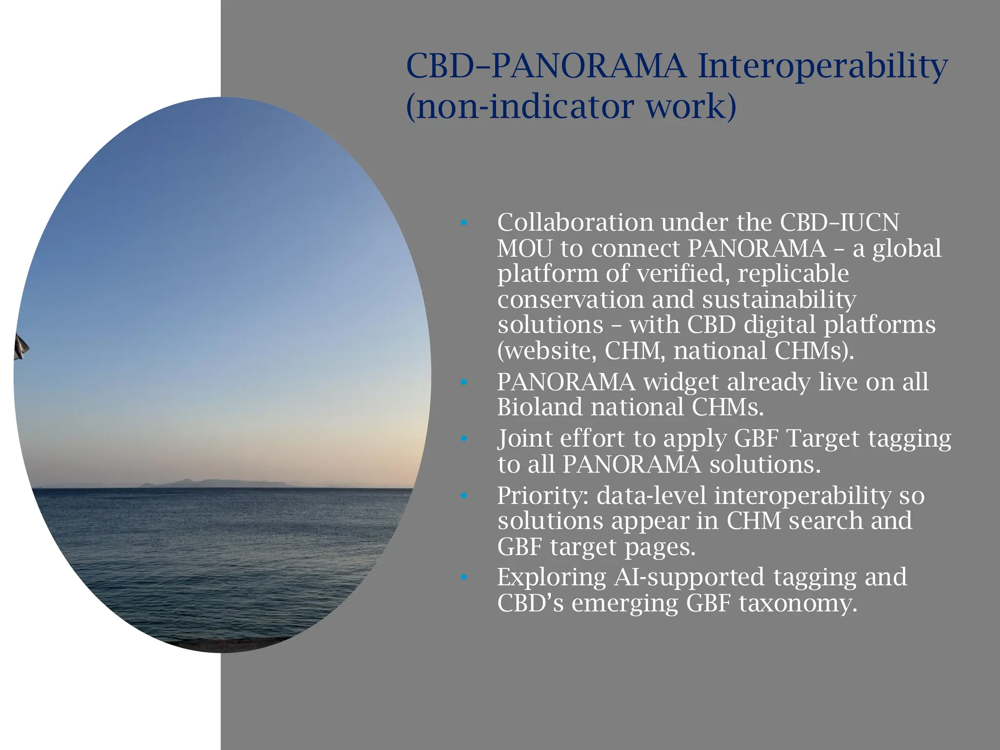 • Collaboration under the CBD–IUCN
MOU to connect PANORAMA – a global
platform of verified, replicable
conservation and sustainability
solutions – with CBD digital platforms
(website, CHM, national CHMs).
• PANORAMA widget already live on all
Bioland national CHMs.
• Joint effort to apply GBF Target tagging
to all PANORAMA solutions.
• Priority: data-level interoperability so
solutions appear in CHM search and
GBF target pages.
• Exploring AI-supported tagging and
CBD’s emerging GBF taxonomy.
CBD–PANORAMA Interoperability
(non-indicator work)
 