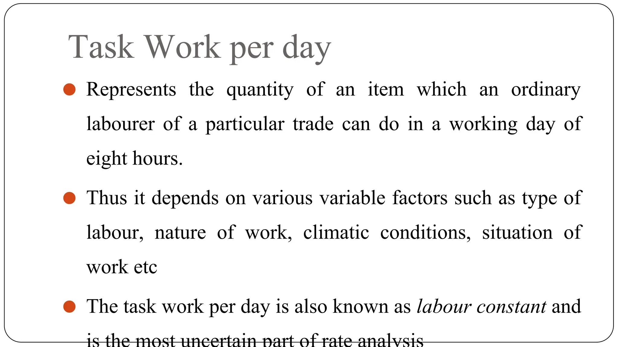 Task Work per day
⚫ Represents the quantity of an item which an ordinary
labourer of a particular trade can do in a working day of
eight hours.
⚫ Thus it depends on various variable factors such as type of
labour, nature of work, climatic conditions, situation of
work etc
⚫ The task work per day is also known as labour constant and
 