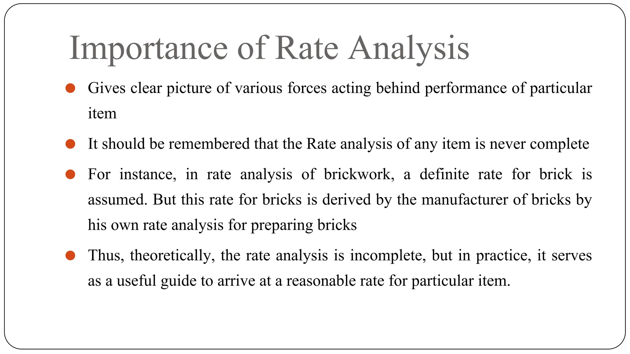 Importance of Rate Analysis
⚫ Gives clear picture of various forces acting behind performance of particular
item
⚫ It should be remembered that the Rate analysis of any item is never complete
⚫ For instance, in rate analysis of brickwork, a definite rate for brick is
assumed. But this rate for bricks is derived by the manufacturer of bricks by
his own rate analysis for preparing bricks
⚫ Thus, theoretically, the rate analysis is incomplete, but in practice, it serves
as a useful guide to arrive at a reasonable rate for particular item.
 