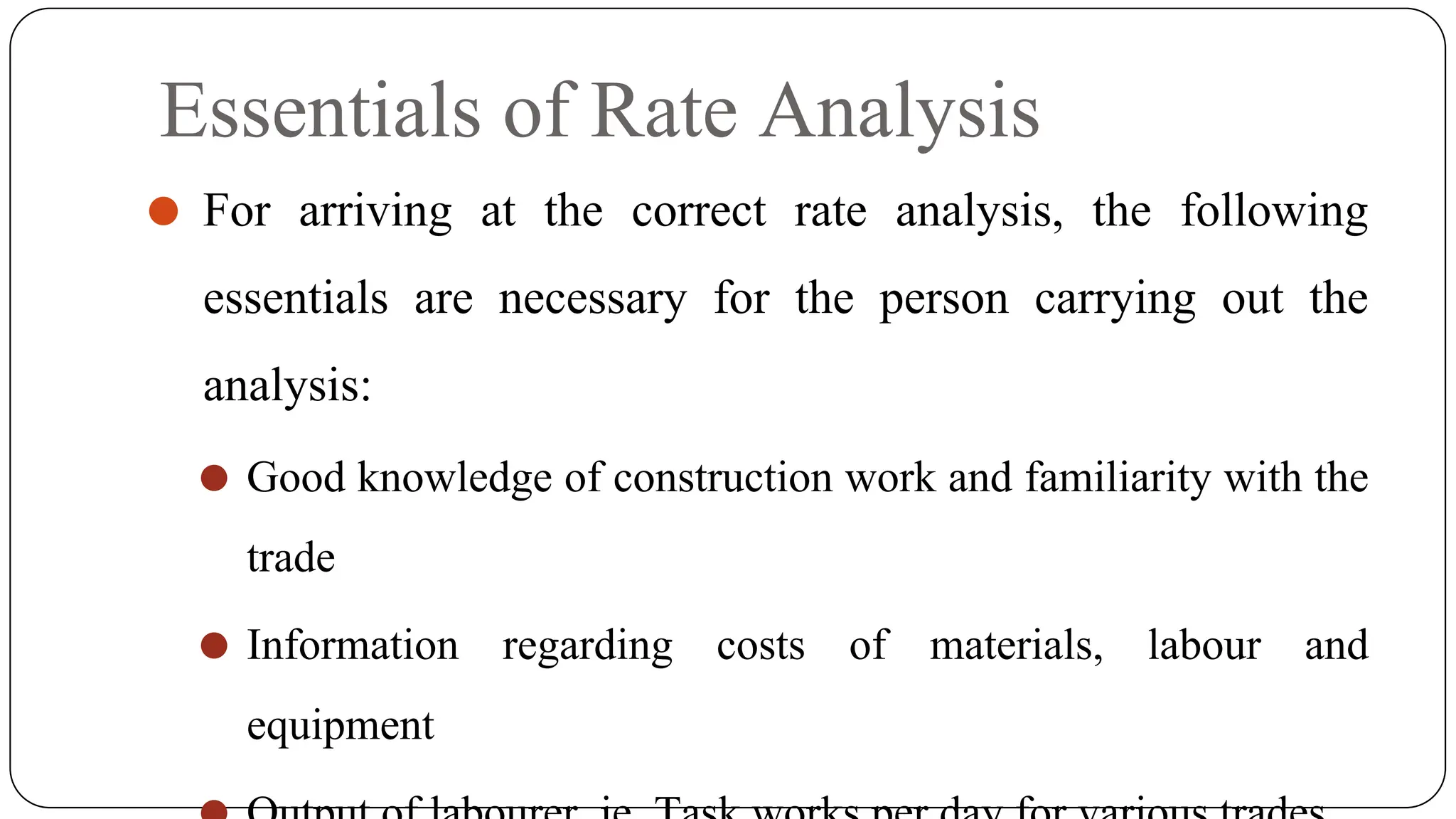 Essentials of Rate Analysis
⚫ For arriving at the correct rate analysis, the following
essentials are necessary for the person carrying out the
analysis:
⚫ Good knowledge of construction work and familiarity with the
trade
⚫ Information regarding costs of materials, labour and
equipment
 