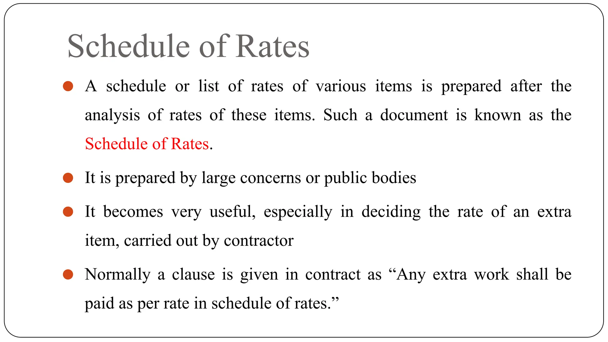 Schedule of Rates
⚫ A schedule or list of rates of various items is prepared after the
analysis of rates of these items. Such a document is known as the
Schedule of Rates.
⚫ It is prepared by large concerns or public bodies
⚫ It becomes very useful, especially in deciding the rate of an extra
item, carried out by contractor
⚫ Normally a clause is given in contract as “Any extra work shall be
paid as per rate in schedule of rates.”
 
