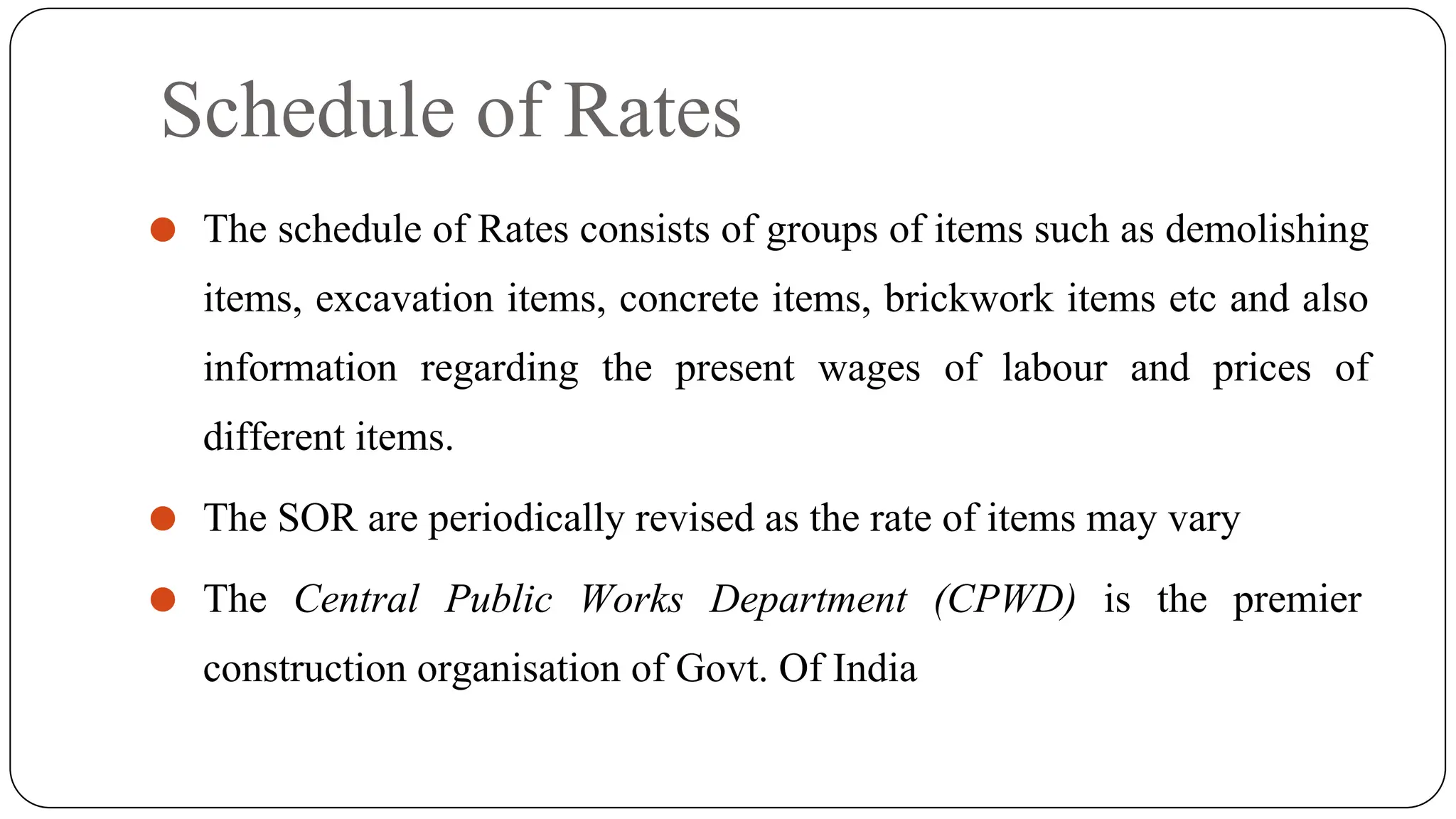 Schedule of Rates
⚫ The schedule of Rates consists of groups of items such as demolishing
items, excavation items, concrete items, brickwork items etc and also
information regarding the present wages of labour and prices of
different items.
⚫ The SOR are periodically revised as the rate of items may vary
⚫ The Central Public Works Department (CPWD) is the premier
construction organisation of Govt. Of India
 